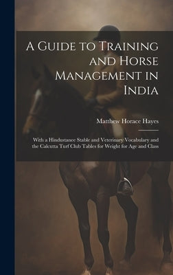 A Guide to Training and Horse Management in India: With a Hindustanee Stable and Veterinary Vocabulary and the Calcutta Turf Club Tables for Weight fo by Hayes, Matthew Horace