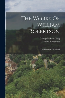 The Works Of William Robertson: The History Of Scotland by Robertson, William