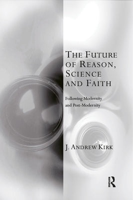 The Future of Reason, Science and Faith: Following Modernity and Post-Modernity by Kirk, J. Andrew