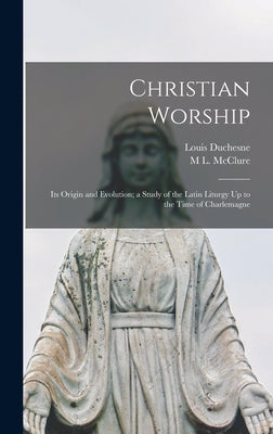 Christian Worship: Its Origin and Evolution; a Study of the Latin Liturgy Up to the Time of Charlemagne by Duchesne, Louis