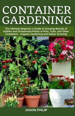 Container Gardening: The Ultimate Beginners Guide to Growing Bounty of Edibles and Ornamental Plants in Pots, Tubs, and Other Containers - by Philip, Jason