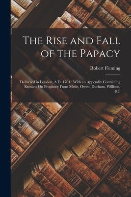 The Rise and Fall of the Papacy: Delivered in London, A.D. 1701: With an Appendix Containing Extracts On Prophecy From Mede, Owen, Durham, Willison, & by Fleming, Robert