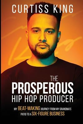 The Prosperous Hip Hop Producer: My Beat-Making Journey from My Grandma's Patio to a Six-Figure Business by King, Curtiss