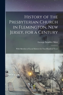 History of the Presbyterian Church in Flemington, New Jersey, for a Century: With Sketches of Local Matters for Two Hundred Years by Mott, George Scudder 1829-1901