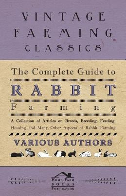 The Complete Guide to Rabbit Farming - A Collection of Articles on Breeds, Breeding, Feeding, Housing and Many Other Aspects of Rabbit Farming by Various