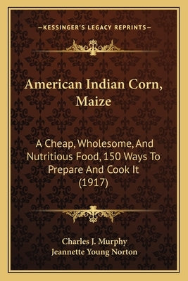 American Indian Corn, Maize: A Cheap, Wholesome, And Nutritious Food, 150 Ways To Prepare And Cook It (1917) by Murphy, Charles J.