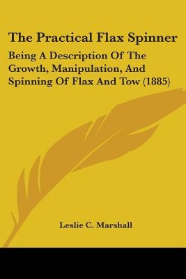 The Practical Flax Spinner: Being A Description Of The Growth, Manipulation, And Spinning Of Flax And Tow (1885) by Marshall, Leslie C.