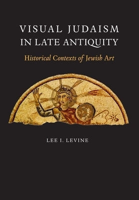 Visual Judaism in Late Antiquity: Historical Contexts of Jewish Art by Levine, Lee I.