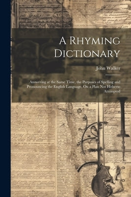 A Rhyming Dictionary: Answering at the Same Time, the Purposes of Spelling and Pronouncing the English Language, On a Plan Not Hitherto Atte by Walker, John