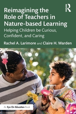 Reimagining the Role of Teachers in Nature-Based Learning: Helping Children Be Curious, Confident, and Caring by Larimore, Rachel