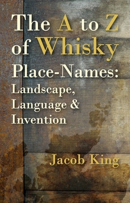 The A to Z of Whisky Place-Names: Landscape, Language & Invention by King, Jacob