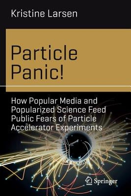 Particle Panic!: How Popular Media and Popularized Science Feed Public Fears of Particle Accelerator Experiments by Larsen, Kristine