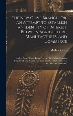 The New Olive Branch, Or, an Attempt to Establish an Identity of Interest Between Agriculture, Manufactures, and Commerce: And to Prove That a Large P by Carey, Mathew