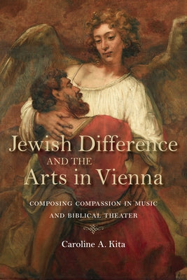 Jewish Difference and the Arts in Vienna: Composing Compassion in Music and Biblical Theater by Kita, Caroline A.