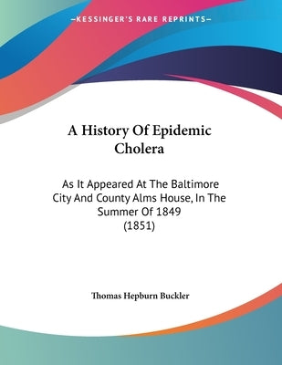 A History Of Epidemic Cholera: As It Appeared At The Baltimore City And County Alms House, In The Summer Of 1849 (1851) by Buckler, Thomas Hepburn