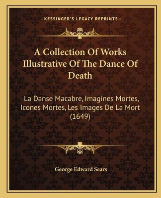 A Collection Of Works Illustrative Of The Dance Of Death: La Danse Macabre, Imagines Mortes, Icones Mortes, Les Images De La Mort (1649) by Sears, George Edward