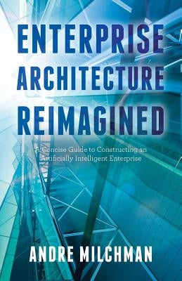 Enterprise Architecture Reimagined: A Concise Guide to Constructing an Artificially Intelligent Enterprise by Milchman, Andre