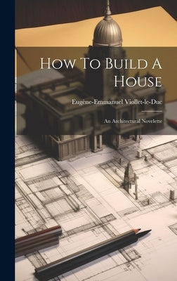 How To Build A House: An Architectural Novelette by Viollet-Le-Duc, Eugène-Emmanuel