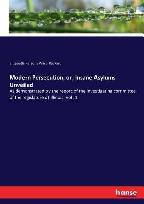 Modern Persecution, or, Insane Asylums Unveiled: As demonstrated by the report of the investigating committee of the legislature of Illinois. Vol. 1 by Packard, Elizabeth Parsons Ware