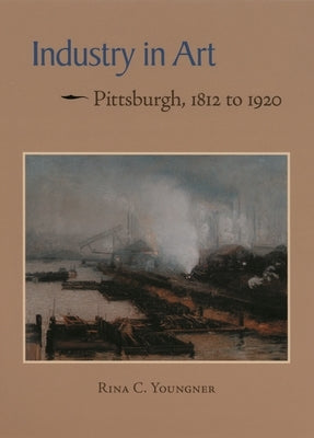 Industry in Art: Pittsburgh, 1812 to 1920 by Youngner, Rina