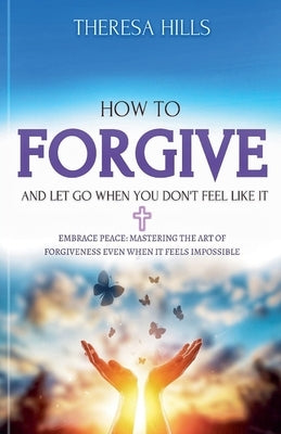 How to Forgive and Let Go When You Don't Feel Like It by Hills, Theresa