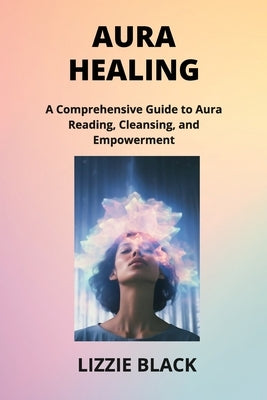 Aura Healing: A Comprehensive Guide to Aura Reading, Cleansing, and Empowerment by Black, Lizzie