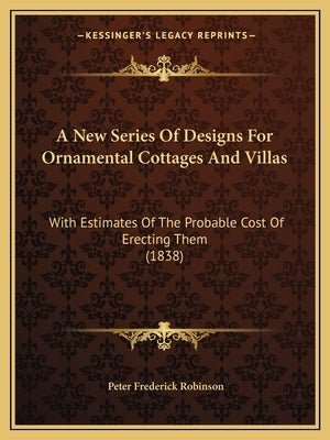 A New Series Of Designs For Ornamental Cottages And Villas: With Estimates Of The Probable Cost Of Erecting Them (1838) by Robinson, Peter Frederick