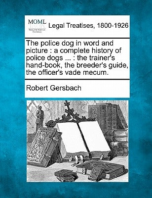 The Police Dog in Word and Picture: A Complete History of Police Dogs ...: The Trainer's Hand-Book, the Breeder's Guide, the Officer's Vade Mecum. by Gersbach, Robert