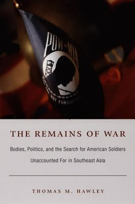 The Remains of War: Bodies, Politics, and the Search for American Soldiers Unaccounted For in Southeast Asia by Hawley, Thomas M.