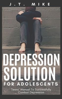 Depression Solution for Adolescents: Teens' Manual To Successfully Combat Depression by Mike, J. T.