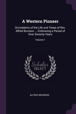 A Western Pioneer: Or, incidents of the Life and Times of Rev. Alfred Brunson ... Embracing a Period of Over Seventy Years; Volume 1 by Brunson, Alfred