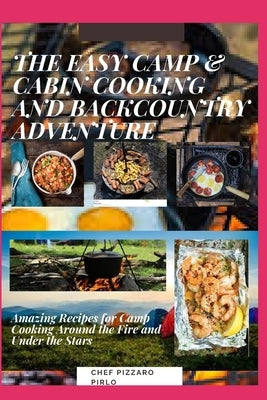 The Easy Camp & Cabin Cooking and Backcountry Adventure: Amazing Recipes for Camp Cooking Around the Fire and Under the Stars by Pirlo, Chef Pizzaro