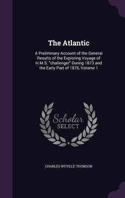 The Atlantic: A Preliminary Account of the General Results of the Exploring Voyage of H.M.S. challenger During 1873 and the Early Pa by Thomson, Charles Wyville