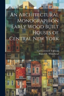 An Architectural Monograph on Early Wood Built Houses of Central New York by Tallman, Carl Cornwell 1884-