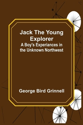 Jack the Young Explorer: A Boy's Experiances in the Unknown Northwest by Bird Grinnell, George