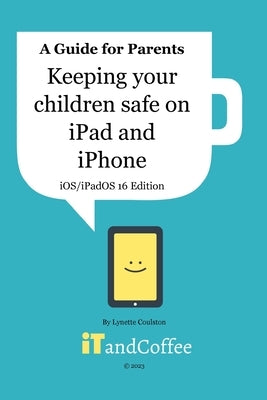 Keeping Children safe on the iPad and iPhone (iOS / iPadOS 16 Edition): Setting up Parental Controls on Apple Mobile Devices by Coulston, Lynette