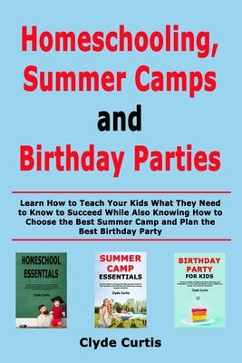 Homeschooling, Summer Camps and Birthday Parties: Learn How to Teach Your Kids What They Need to Know to Succeed While Also Knowing How to Choose the by Curtis, Clyde