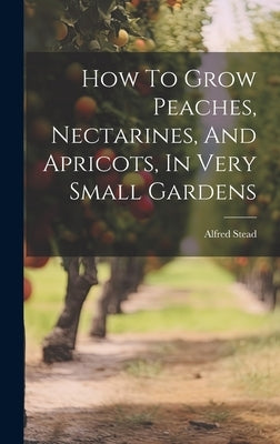 How To Grow Peaches, Nectarines, And Apricots, In Very Small Gardens by Stead, Alfred