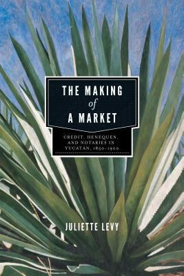 The Making of a Market: Credit, Henequen, and Notaries in Yucatán, 1850-1900 by Levy, Juliette