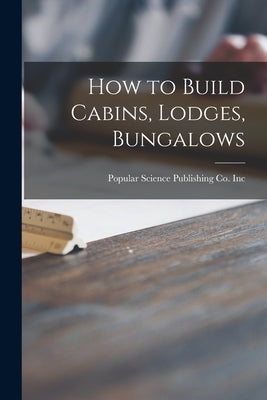 How to Build Cabins, Lodges, Bungalows by Popular Science Publishing Co Inc