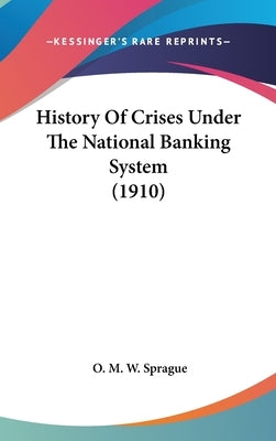 History Of Crises Under The National Banking System (1910) by Sprague, O. M. W.