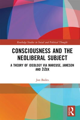 Consciousness and the Neoliberal Subject: A Theory of Ideology Via Marcuse, Jameson and Zizek by Bailes, Jon