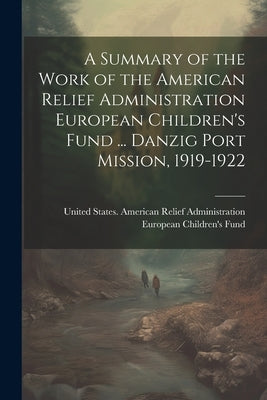 A Summary of the Work of the American Relief Administration European Children's Fund ... Danzig Port Mission, 1919-1922 by United States American Relief Admini