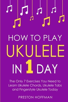 How to Play Ukulele: In 1 Day - The Only 7 Exercises You Need to Learn Ukulele Chords, Ukulele Tabs and Fingerstyle Ukulele Today by Hoffman, Preston