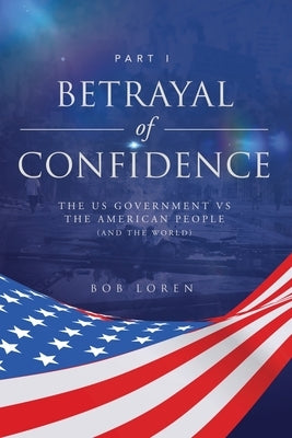 Betrayal of Confidence: The US Government vs The American People (and the World) Part I by Loren, Bob