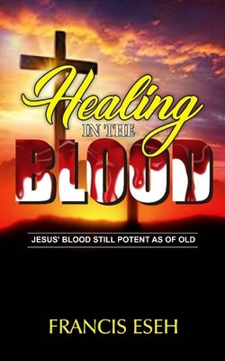 Healing in the Blood: Jesus' Blood Still Potent as of Old by Eseh, Francis