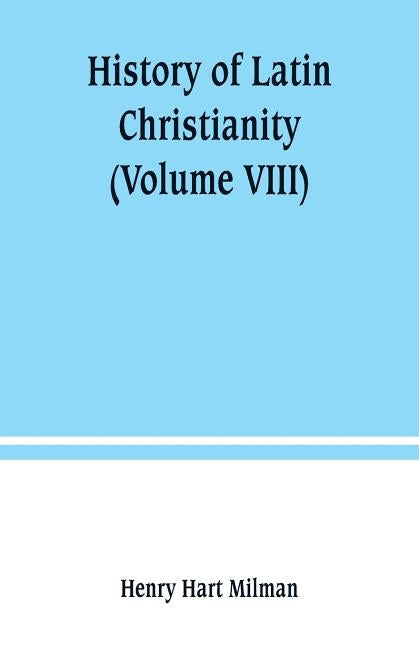 History of Latin Christianity: including that of the popes to the pontificate of Nicholas V (Volume VIII) by Hart Milman, Henry