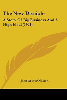 The New Disciple: A Story Of Big Business And A High Ideal (1921) by Nelson, John Arthur