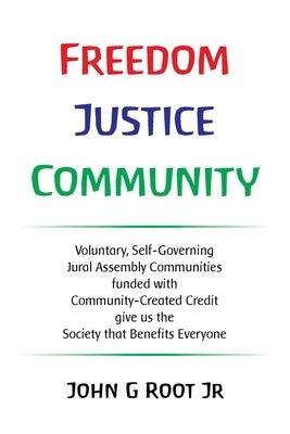 Freedom Justice Community: Voluntary, Self-Governing Jural Assembly Communities funded with Community-Created Credit give us the Society that Ben by Root, John G., Jr.