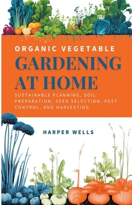 Organic Vegetable Gardening at Home: Sustainable Planning, Soil Preparation, Seed Selection, Pest Control, and Harvesting by Wells, Harper